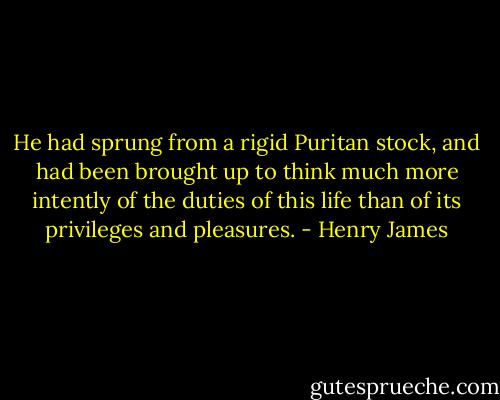 He had sprung from a rigid Puritan stock, and had been brought up to think much more intently of the duties of this life than of its privileges and pleasures. - Henry James