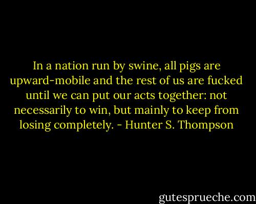In a nation run by swine, all pigs are upward-mobile and the rest of us are fucked until we can put our acts together: not necessarily to win, but mainly to keep from losing completely. - Hunter S. Thompson