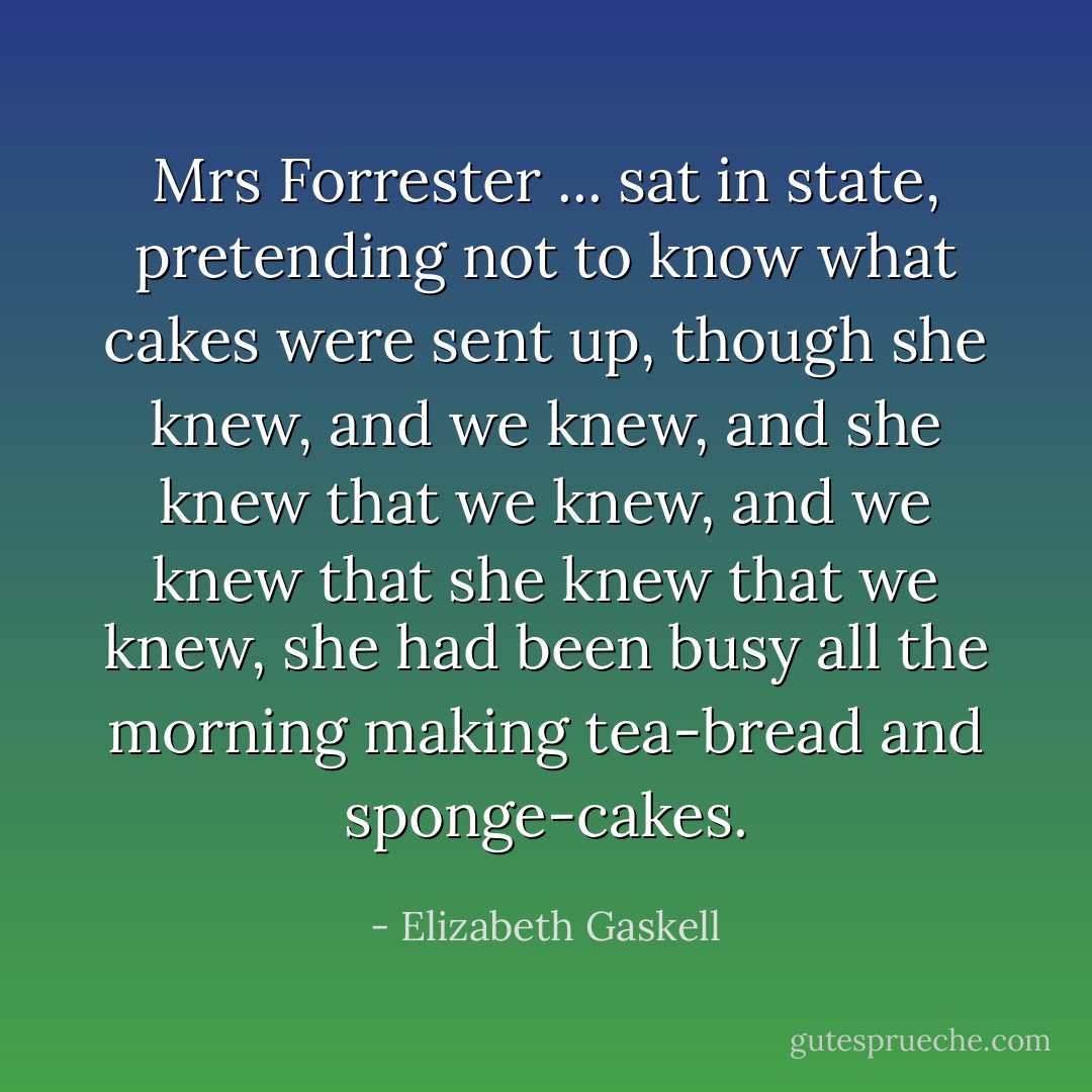 Mrs Forrester ... sat in state, pretending not to know what cakes were sent up, though she knew, and we knew, and she knew that we knew, and we knew that she knew that we knew, she had been busy all the morning making tea-bread and sponge-cakes. - Elizabeth Gaskell