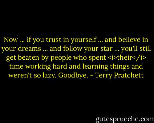 Now ... if you trust in yourself ... and believe in your dreams ... and follow your star ... you'll still get beaten by people who spent <i>their</i> time working hard and learning things and weren't so lazy. Goodbye. - Terry Pratchett