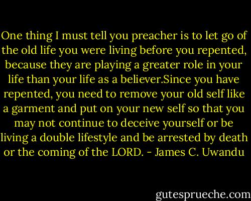 One thing I must tell you preacher is to let go of the old life you were living before you repented, because they are playing a greater role in your life than your life as a believer.Since you have repented, you need to remove your old self like a garment and put on your new self so that you may not continue to deceive yourself or be living a double lifestyle and be arrested by death or the coming of the LORD. - James C. Uwandu