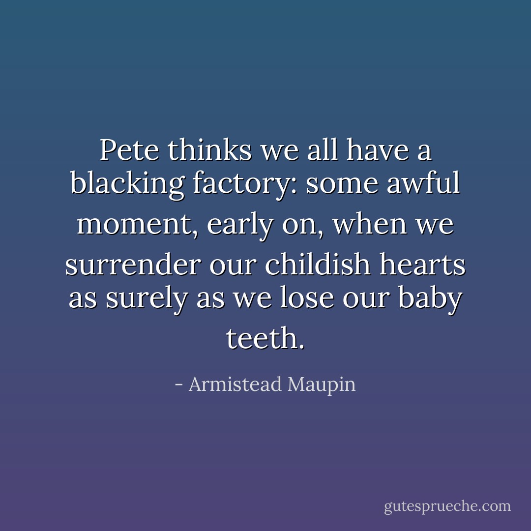 Pete thinks we all have a blacking factory: some awful moment, early on, when we surrender our childish hearts as surely as we lose our baby teeth. - Armistead Maupin