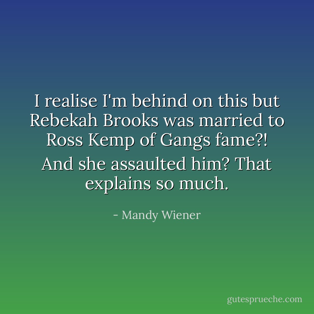 I realise I'm behind on this but Rebekah Brooks was married to Ross Kemp of Gangs fame?! And she assaulted him? That explains so much. - Mandy Wiener