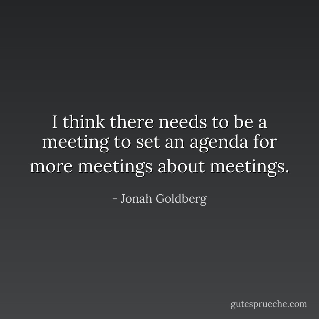 I think there needs to be a meeting to set an agenda for more meetings about meetings. - Jonah Goldberg
