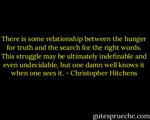 There is some relationship between the hunger for truth and the search for the right words. This struggle may be ultimately indefinable and even undecidable, but one damn well knows it when one sees it. - Christopher Hitchens