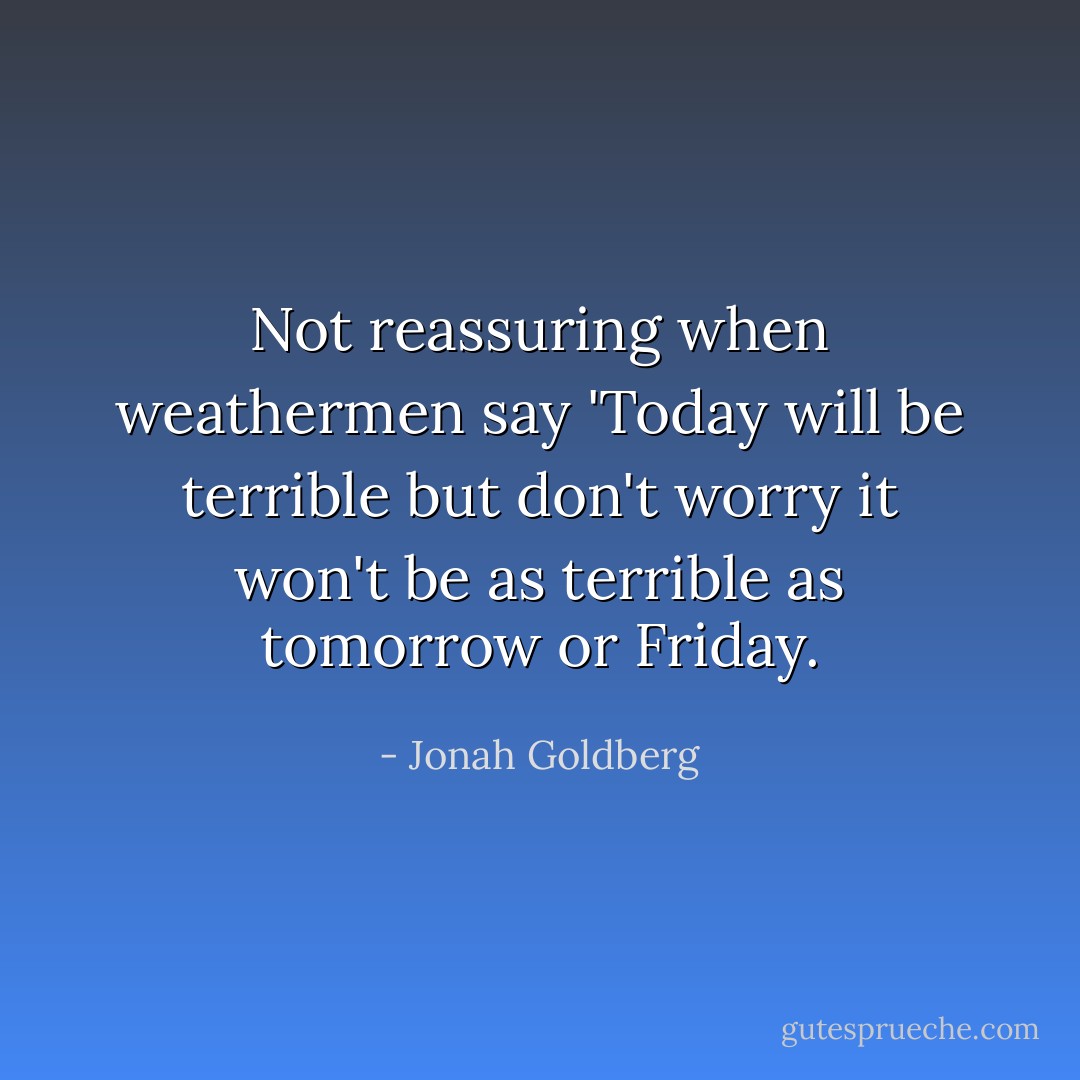 Not reassuring when weathermen say 'Today will be terrible but don't worry it won't be as terrible as tomorrow or Friday. - Jonah Goldberg