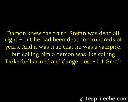 Damon knew the truth. Stefan was dead all right - but he had been dead for hundreds of years. And it was true that he was a vampire, but calling him a demon was like calling Tinkerbell armed and dangerous. - L.J. Smith
