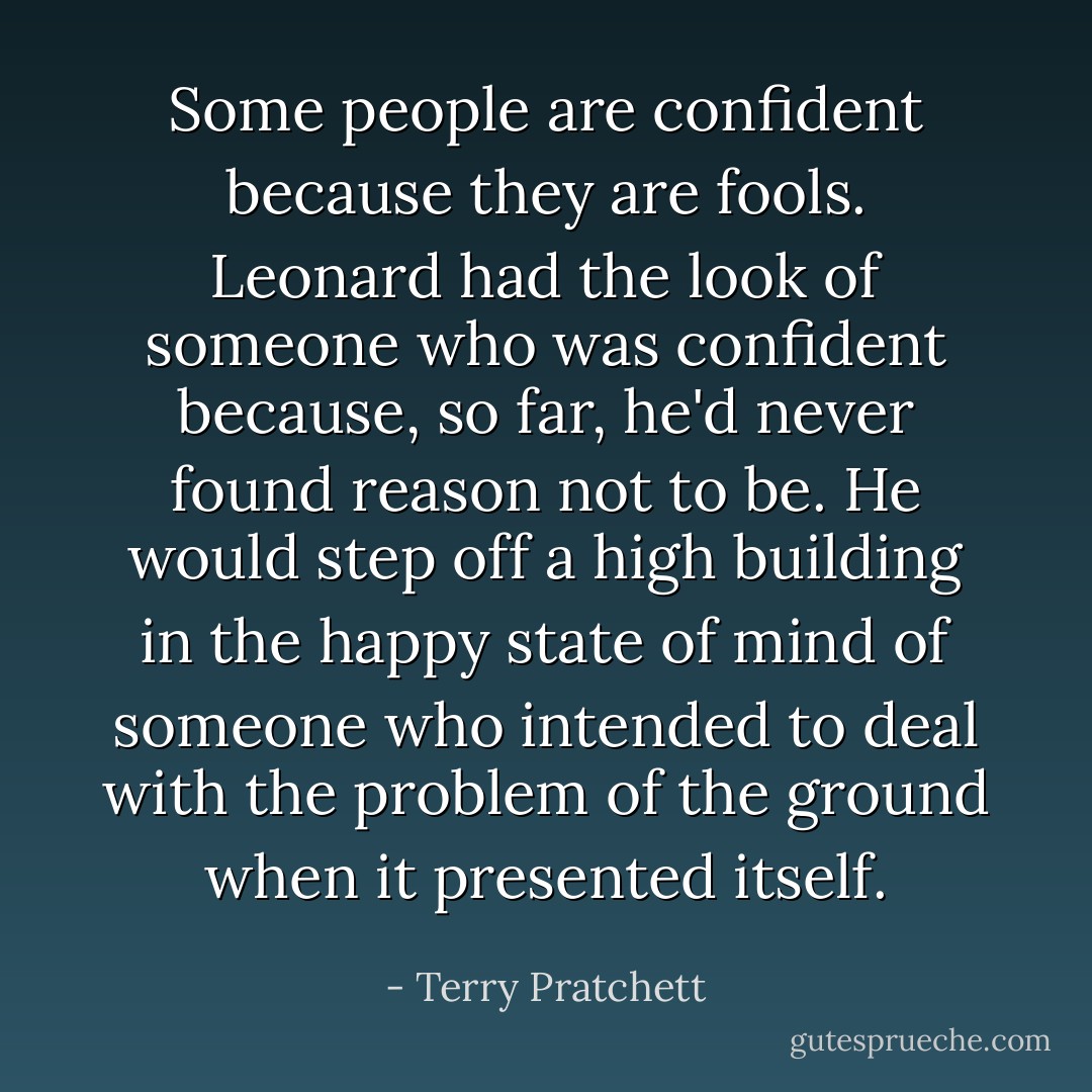 Some people are confident because they are fools. Leonard had the look of someone who was confident because, so far, he'd never found reason not to be. He would step off a high building in the happy state of mind of someone who intended to deal with the problem of the ground when it presented itself. - Terry Pratchett