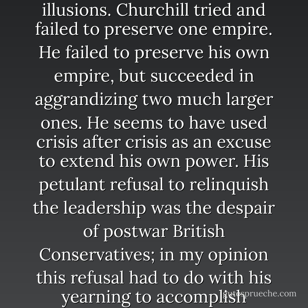 It is truth, in the old saying, that is 'the daughter of time,' and the lapse of half a century has not left us many of our illusions. Churchill tried and failed to preserve one empire. He failed to preserve his own empire, but succeeded in aggrandizing two much larger ones. He seems to have used crisis after crisis as an excuse to extend his own power. His petulant refusal to relinquish the leadership was the despair of postwar British Conservatives; in my opinion this refusal had to do with his yearning to accomplish something that 'history' had so far denied him—the winning of a democratic election. - Christopher Hitchens