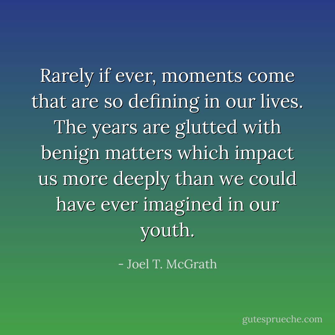 Rarely if ever, moments come that are so defining in our lives. The years are glutted with benign matters which impact us more deeply than we could have ever imagined in our youth. - Joel T. McGrath