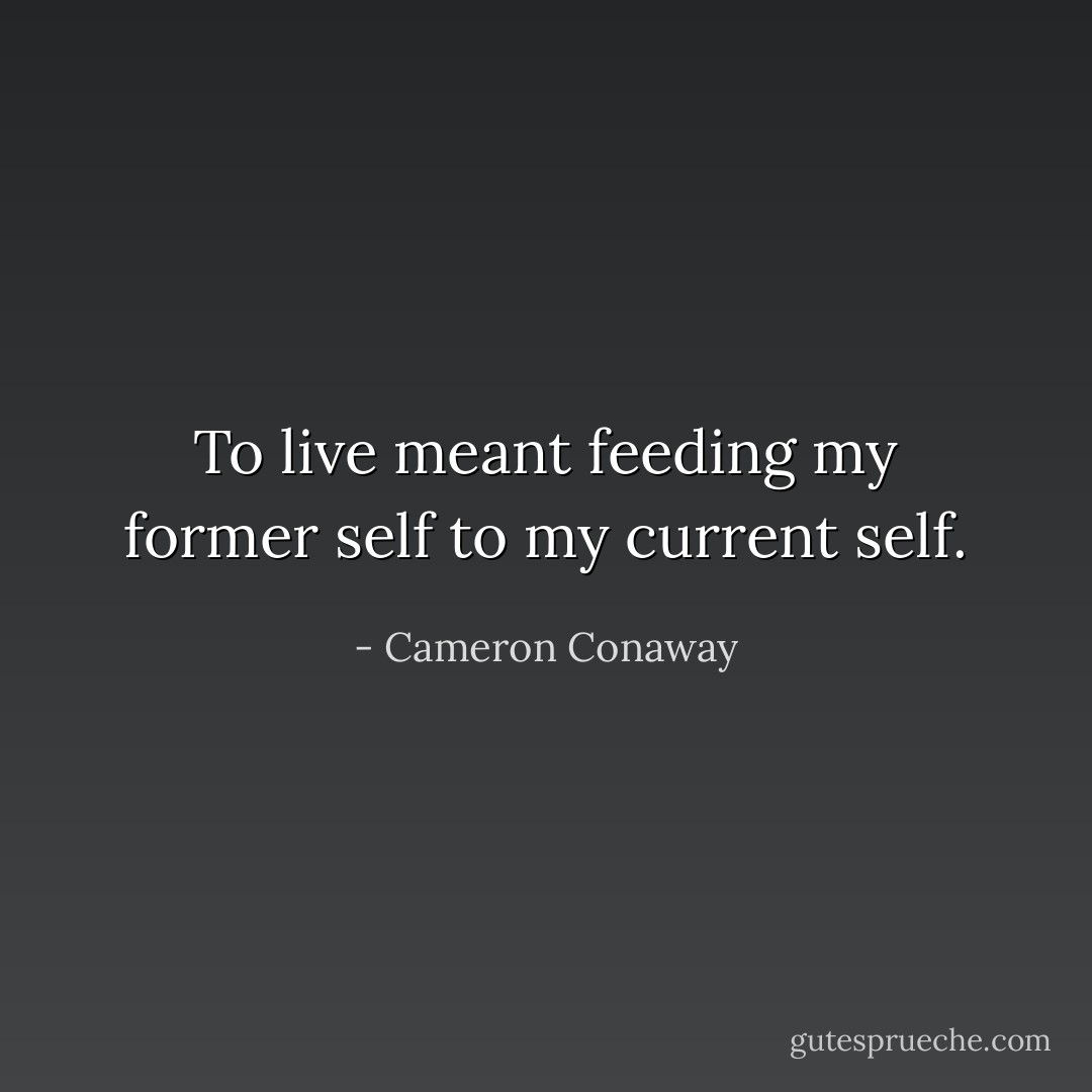 To live meant feeding my former self to my current self. - Cameron Conaway