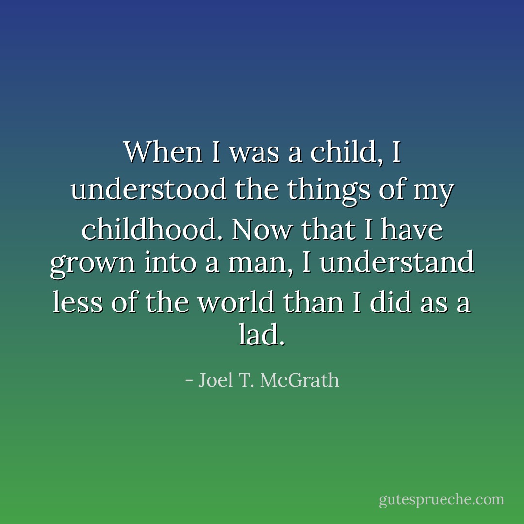 When I was a child, I understood the things of my childhood. Now that I have grown into a man, I understand less of the world than I did as a lad. - Joel T. McGrath