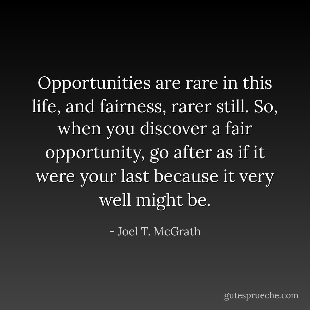 Opportunities are rare in this life, and fairness, rarer still. So, when you discover a fair opportunity, go after as if it were your last because it very well might be. - Joel T. McGrath