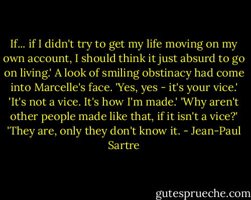 If... if I didn't try to get my life moving on my own account, I should think it just absurd to go on living.'<br />A look of smiling obstinacy had come into Marcelle's face.<br />'Yes, yes - it's your vice.'<br />'It's not a vice. It's how I'm made.'<br />'Why aren't other people made like that, if it isn't a vice?'<br />'They are, only they don't know it. - Jean-Paul Sartre