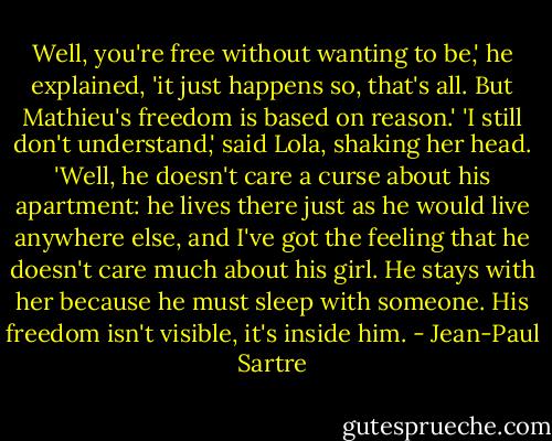 Well, you're free without wanting to be,' he explained, 'it just happens so, that's all. But Mathieu's freedom is based on reason.'<br />'I still don't understand,' said Lola, shaking her head.<br />'Well, he doesn't care a curse about his apartment: he lives there just as he would live anywhere else, and I've got the feeling that he doesn't care much about his girl. He stays with her because he must sleep with someone. His freedom isn't visible, it's inside him. - Jean-Paul Sartre