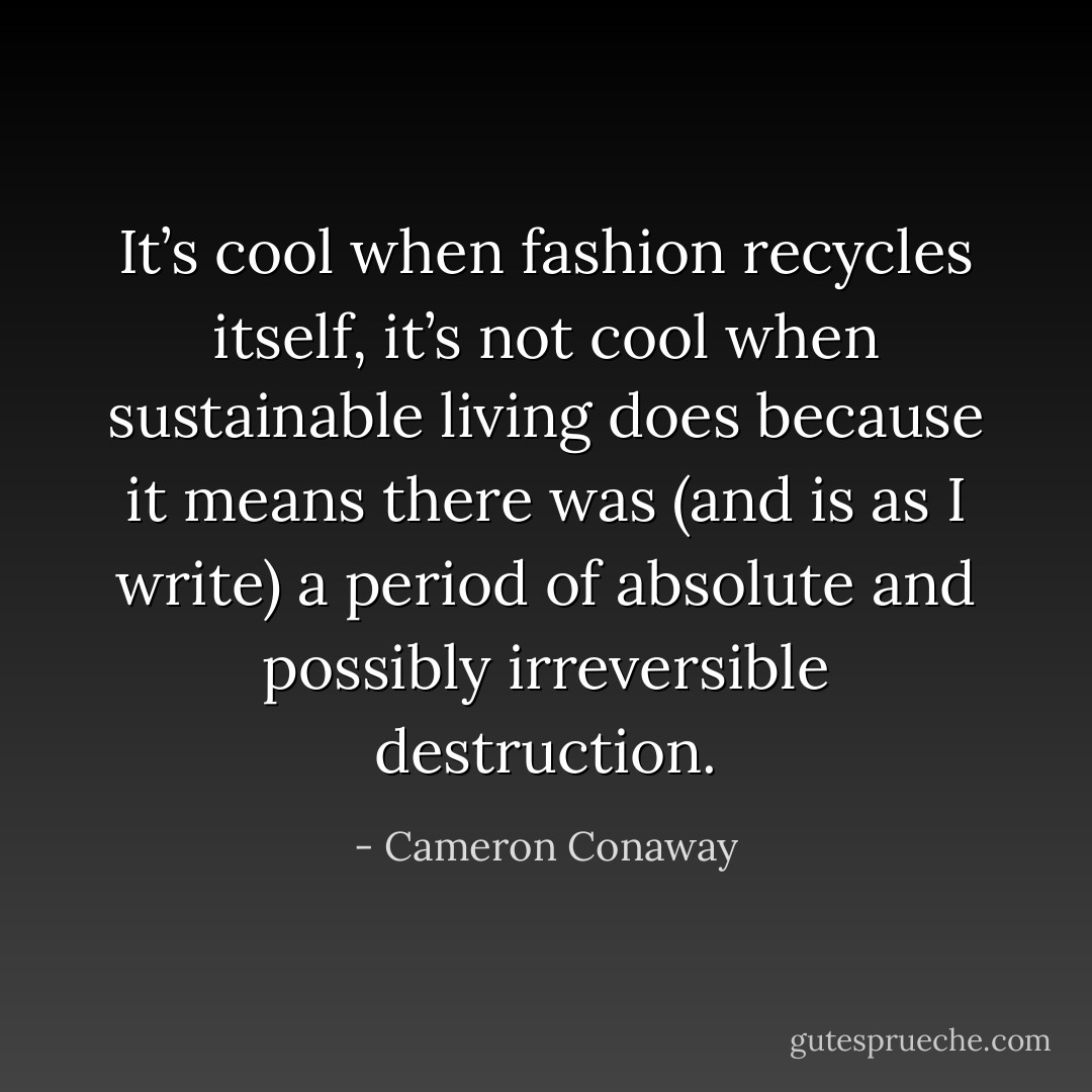 It’s cool when fashion recycles itself, it’s not cool when sustainable living does because it means there was (and is as I write) a period of absolute and possibly irreversible destruction. - Cameron Conaway