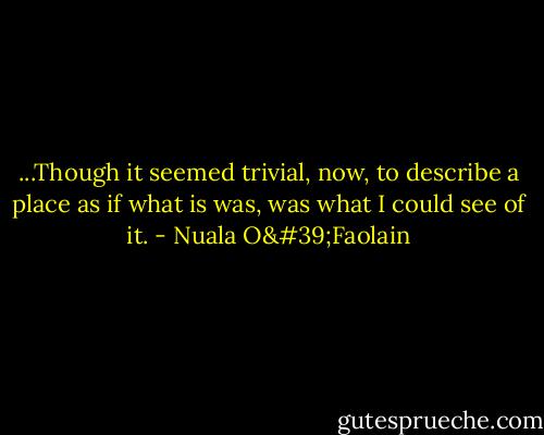 ...Though it seemed trivial, now, to describe a place as if what is was, was what I could see of it. - Nuala O'Faolain