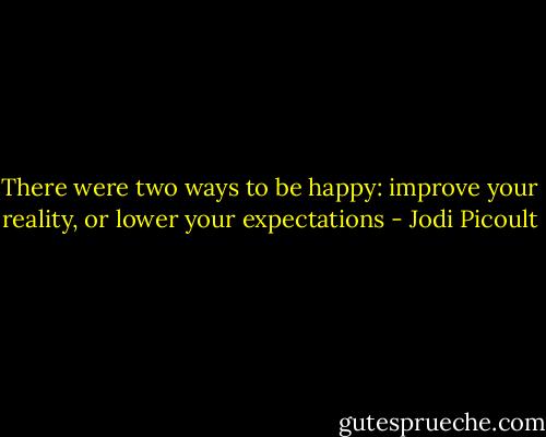 There were two ways to be happy: improve your reality, or lower your expectations - Jodi Picoult