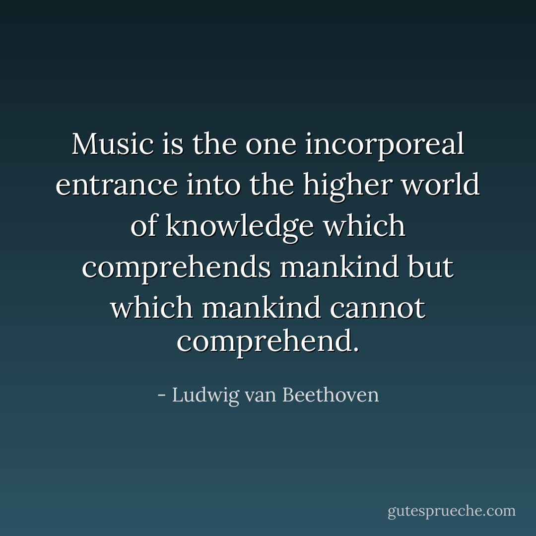 Music is the one incorporeal entrance into the higher world of knowledge which comprehends mankind but which mankind cannot comprehend. - Ludwig van Beethoven