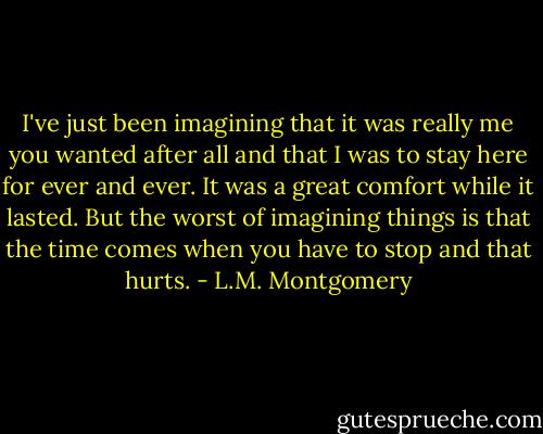 I've just been imagining that it was really me you wanted after all and that I was to stay here for ever and ever. It was a great comfort while it lasted. But the worst of imagining things is that the time comes when you have to stop and that hurts. - L.M. Montgomery