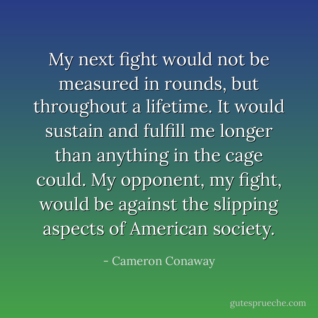 My next fight would not be measured in rounds, but throughout a lifetime. It would sustain and fulfill me longer than anything in the cage could. My opponent, my fight, would be against the slipping aspects of American society. - Cameron Conaway