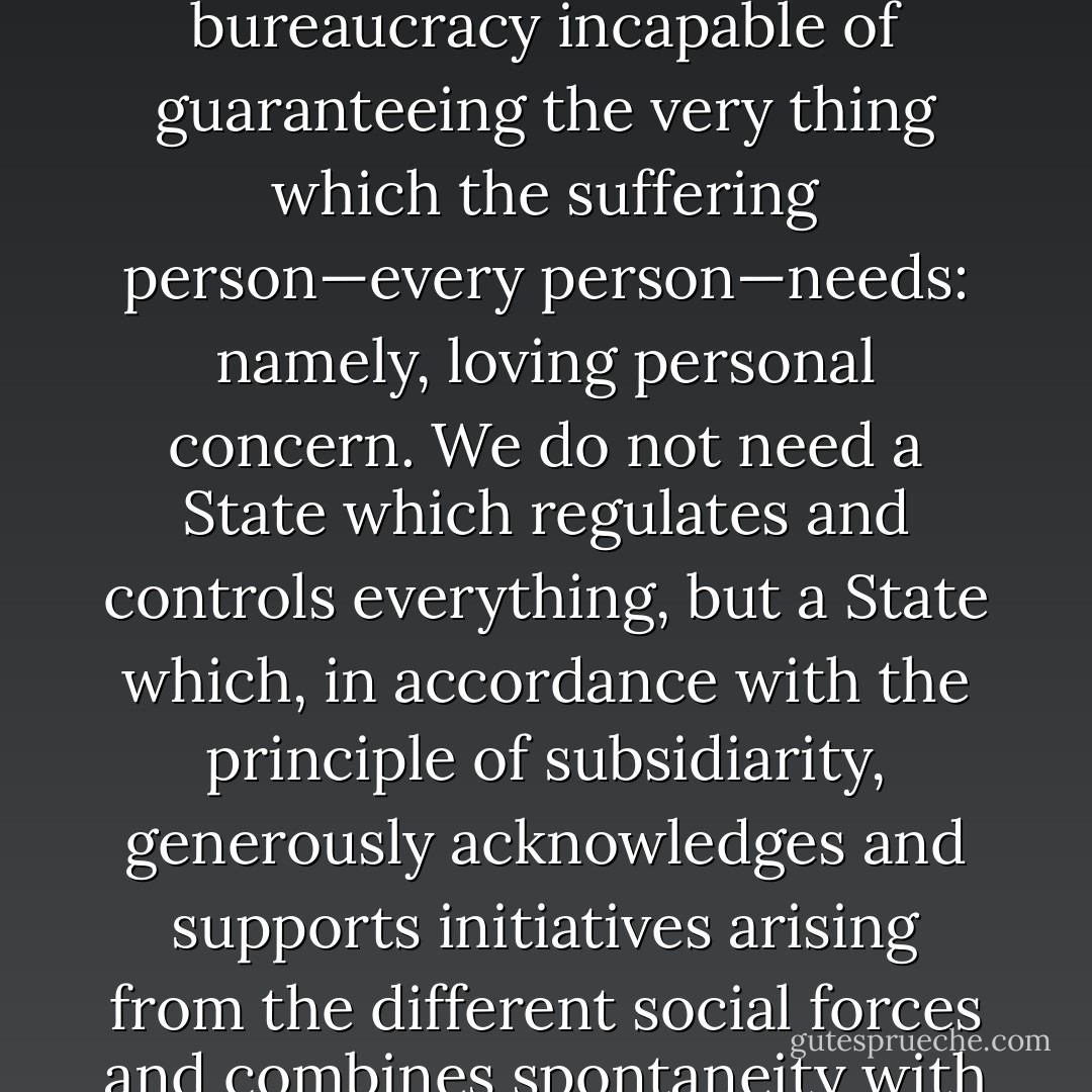 The State which would provide everything, absorbing everything into itself, would ultimately become a mere bureaucracy incapable of guaranteeing the very thing which the suffering person—every person—needs: namely, loving personal concern. We do not need a State which regulates and controls everything, but a State which, in accordance with the principle of subsidiarity, generously acknowledges and supports initiatives arising from the different social forces and combines spontaneity with closeness to those in need. The Church is one of those living forces. - Pope Benedict XVI