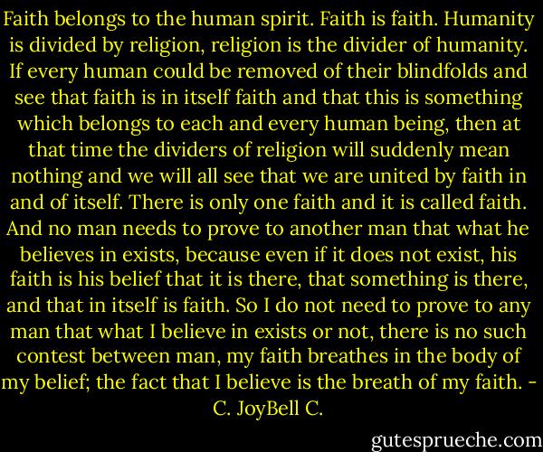 Faith belongs to the human spirit. Faith is faith. Humanity is divided by religion, religion is the divider of humanity. If every human could be removed of their blindfolds and see that faith is in itself faith and that this is something which belongs to each and every human being, then at that time the dividers of religion will suddenly mean nothing and we will all see that we are united by faith in and of itself. There is only one faith and it is called faith. And no man needs to prove to another man that what he believes in exists, because even if it does not exist, his faith is his belief that it is there, that something is there, and that in itself is faith. So I do not need to prove to any man that what I believe in exists or not, there is no such contest between man, my faith breathes in the body of my belief; the fact that I believe is the breath of my faith. - C. JoyBell C.