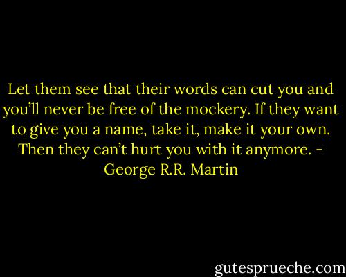 Let them see that their words can cut you and you’ll never be free of the mockery. If they want to give you a name, take it, make it your own. Then they can’t hurt you with it anymore. - George R.R. Martin