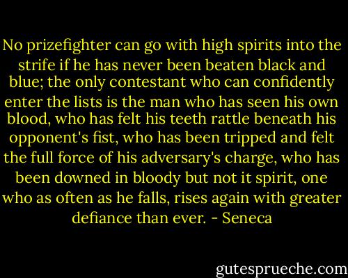 No prizefighter can go with high spirits into the strife if he has never been beaten black and blue; the only contestant who can confidently enter the lists is the man who has seen his own blood, who has felt his teeth rattle beneath his opponent's fist, who has been tripped and felt the full force of his adversary's charge, who has been downed in bloody but not it spirit, one who as often as he falls, rises again with greater defiance than ever. - Seneca