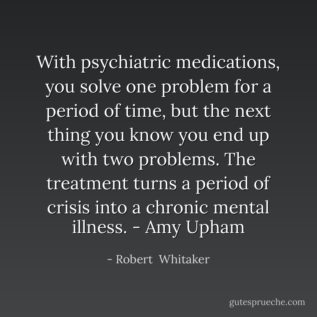 With psychiatric medications, you solve one problem for a period of time, but the next thing you know you end up with two problems. The treatment turns a period of crisis into a chronic mental illness. - Amy Upham - Robert  Whitaker
