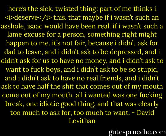 here’s the sick, twisted thing: part of me thinks i <i>deserve</i> this. that maybe if i wasn’t such an asshole, isaac would have been real. if i wasn’t such a lame excuse for a person, something right might happen to me. it’s not fair, because i didn’t ask for dad to leave, and i didn’t ask to be depressed, and i didn’t ask for us to have no money, and i didn’t ask to want to fuck boys, and i didn’t ask to be so stupid, and i didn’t ask to have no real friends, and i didn’t ask to have half the shit that comes out of my mouth come out of my mouth. all i wanted was one fucking break, one idiotic good thing, and that was clearly too much to ask for, too much to want. - David Levithan