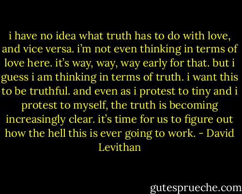 i have no idea what truth has to do with love, and vice versa. i’m not even thinking in terms of love here. it’s way, way, way early for that. but i guess i am thinking in terms of truth. i want this to be truthful. and even as i protest to tiny and i protest to myself, the truth is becoming increasingly clear. it’s time for us to figure out how the hell this is ever going to work. - David Levithan
