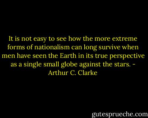 It is not easy to see how the more﻿ extreme forms of nationalism can long survive when men have seen the Earth in its true perspective as a single small globe against the stars. - Arthur C. Clarke