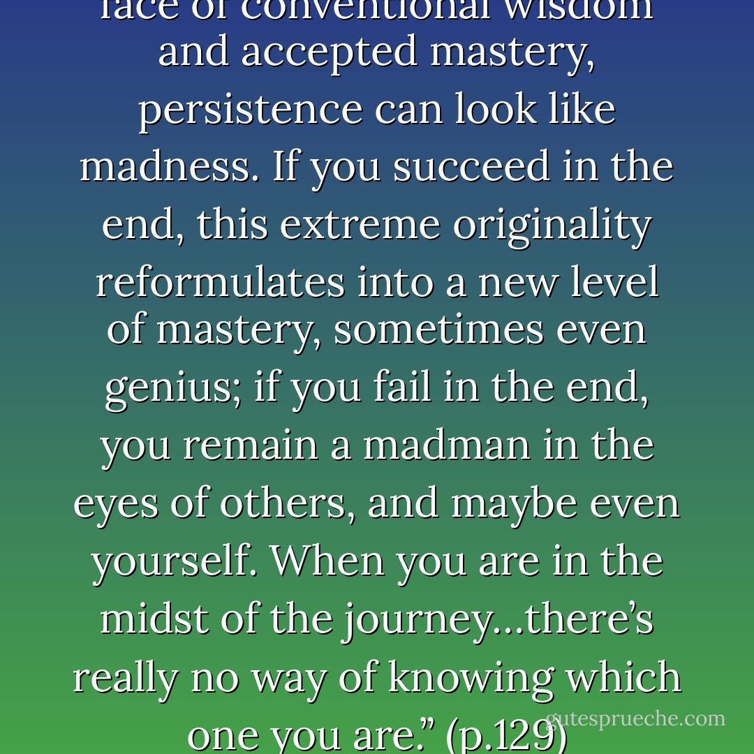 When your efforts run in the face of conventional wisdom and accepted mastery, persistence can look like madness. If you succeed in the end, this extreme originality reformulates into a new level of mastery, sometimes even genius; if you fail in the end, you remain a madman in the eyes of others, and maybe even yourself. When you are in the midst of the journey…there’s really no way of knowing which one you are.” (p.129) - Hilary Austen