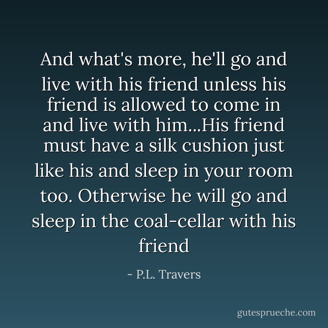 And what's more, he'll go and live with his friend unless his friend is allowed to come in and live with him...His friend must have a silk cushion just like his and sleep in your room too. Otherwise he will go and sleep in the coal-cellar with his friend - P.L. Travers
