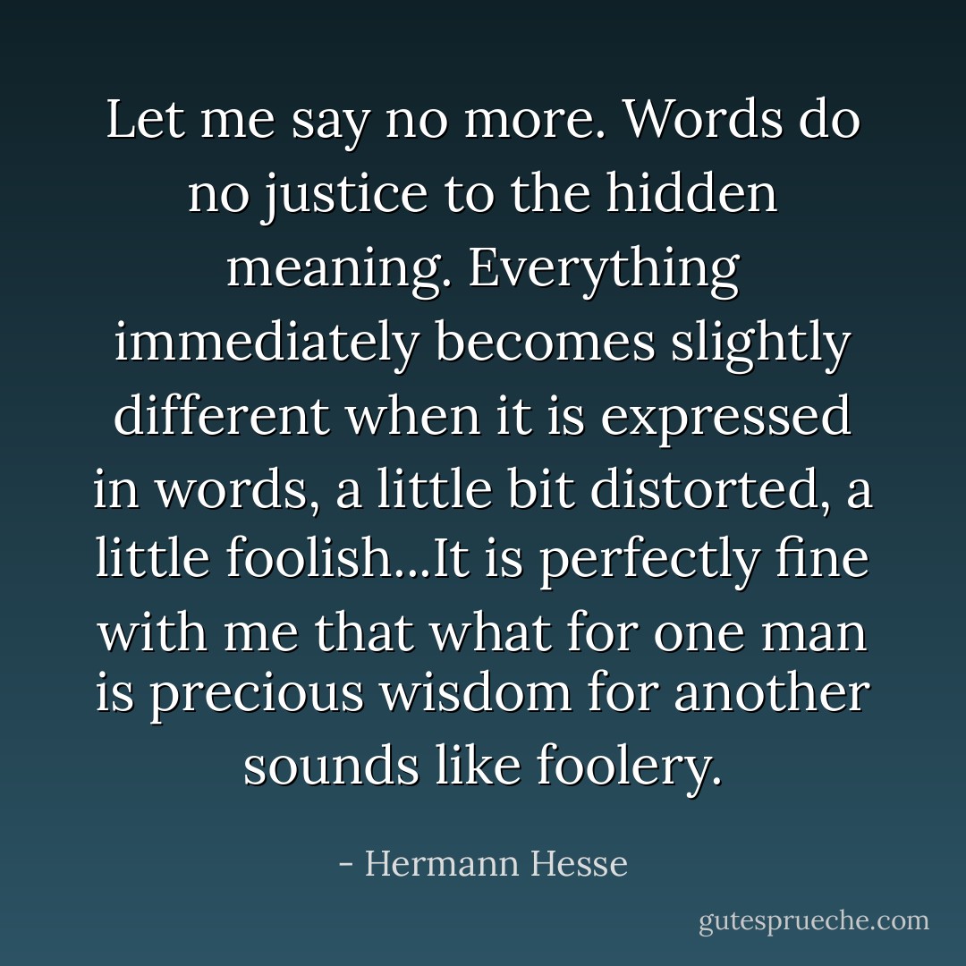 Let me say no more. Words do no justice to the hidden meaning. Everything immediately becomes slightly different when it is expressed in words, a little bit distorted, a little foolish...It is perfectly fine with me that what for one man is precious wisdom for another sounds like foolery. - Hermann Hesse