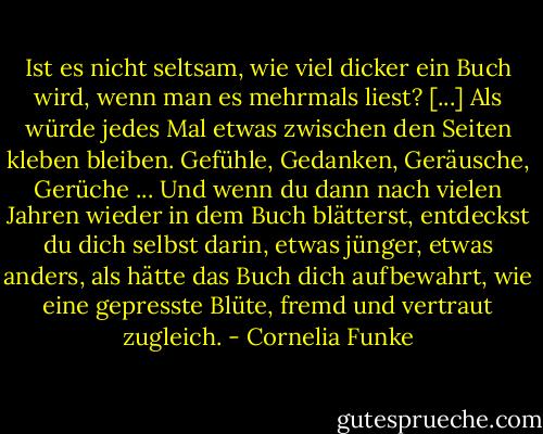 Ist es nicht seltsam, wie viel dicker ein Buch wird, wenn man es mehrmals liest? [...] Als würde jedes Mal etwas zwischen den Seiten kleben bleiben. Gefühle, Gedanken, Geräusche, Gerüche ... Und wenn du dann nach vielen Jahren wieder in dem Buch blätterst, entdeckst du dich selbst darin, etwas jünger, etwas anders, als hätte das Buch dich aufbewahrt, wie eine gepresste Blüte, fremd und vertraut zugleich. - Cornelia Funke