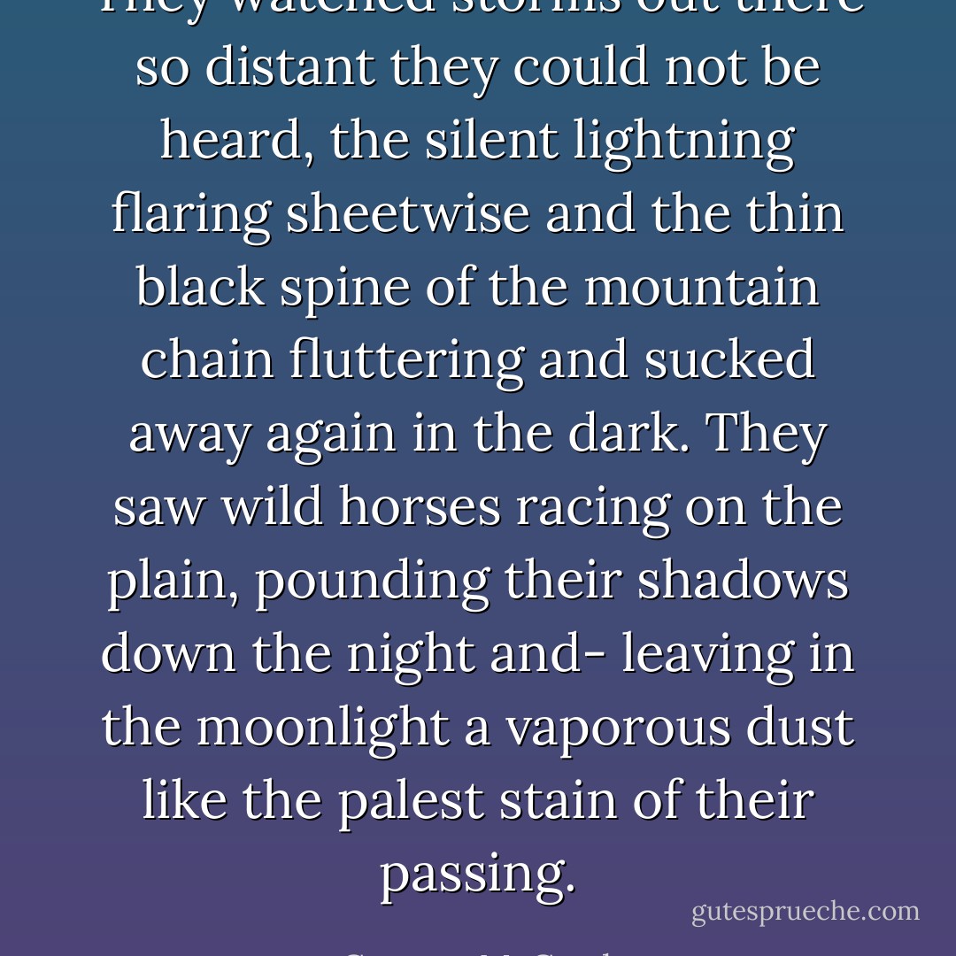 They watched storms out there so distant they could not be heard, the silent lightning flaring sheetwise and the thin black spine of the mountain chain fluttering and sucked away again in the dark. They saw wild horses racing on the plain, pounding their shadows down the night and- leaving in the moonlight a vaporous dust like the palest stain of their passing. - Cormac McCarthy