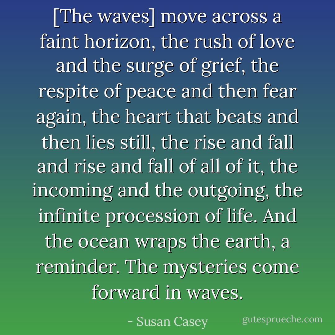 [The waves] move across a faint horizon, the rush of love and the surge of grief, the respite of peace and then fear again, the heart that beats and then lies still, the rise and fall and rise and fall of all of it, the incoming and the outgoing, the infinite procession of life. And the ocean wraps the earth, a reminder. The mysteries come forward in waves. - Susan Casey