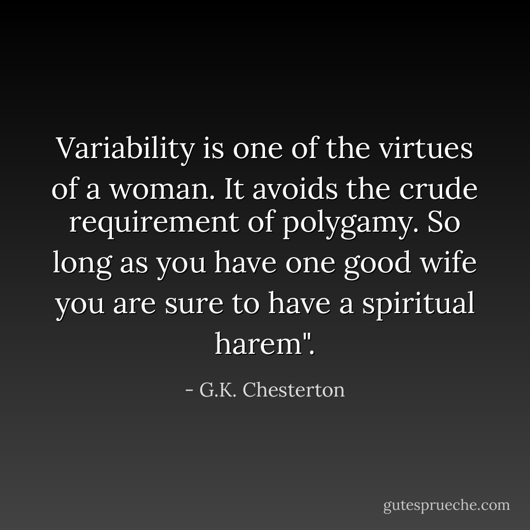 Variability is one of the virtues of a woman. It avoids the crude requirement of polygamy. So long as you have one good wife you are sure to have a spiritual harem". - G.K. Chesterton