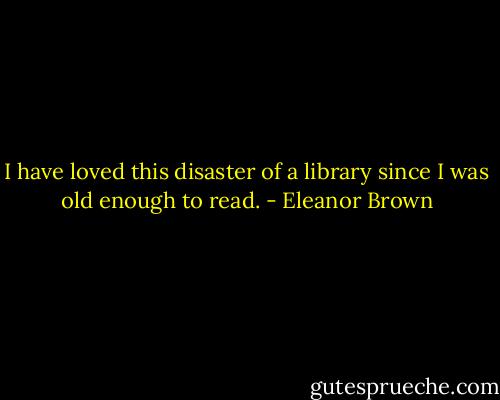 I have loved this disaster of a library since I was old enough to read. - Eleanor Brown