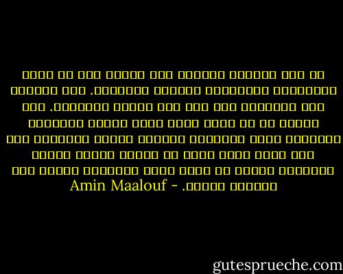 من أجل التوجه بإصرار صوب الآخر يجب أن تكون الذراعان مفتوحتين والرأس مرفوعاً. ولا نستطيع فتح ذراعينا إلا إذا كان رأسنا مرفوعاً. إذا شعرنا في كل خطوة أننا نخون أهلنا ونتنكّر لأنفسنا يصبح تقدّمنا باتجاه الآخر باطلاً؛ إذا كان الذي أدرس لغته لا يحترم لغتي، يكفُّ التحدّث بلغته عن كونه حركة انفتاح، ويصبح فعل تبعيّة وخضوع. - Amin Maalouf