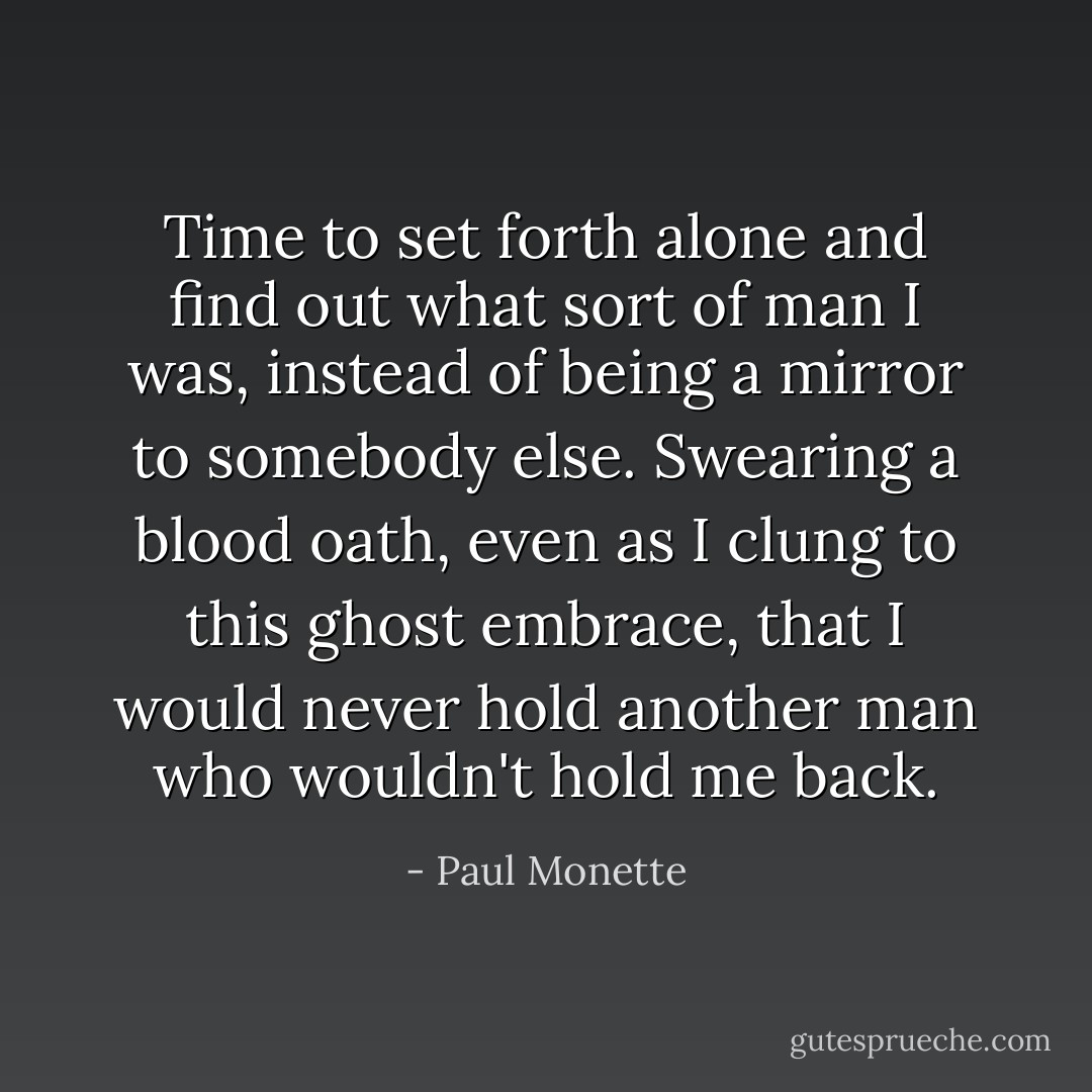 Time to set forth alone and find out what sort of man I was, instead of being a mirror to somebody else. Swearing a blood oath, even as I clung to this ghost embrace, that I would never hold another man who wouldn't hold me back. - Paul Monette