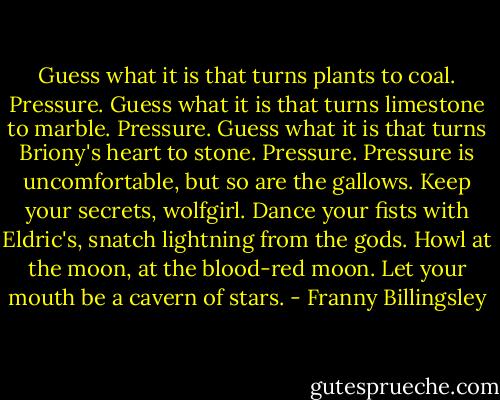 Guess what it is that turns plants to coal.<br />Pressure.<br />Guess what it is that turns limestone to marble.<br />Pressure.<br />Guess what it is that turns Briony's heart to stone.<br />Pressure.<br />Pressure is uncomfortable, but so are the gallows. Keep your secrets, wolfgirl. Dance your fists with Eldric's, snatch lightning from the gods. Howl at the moon, at the blood-red moon. Let your mouth be a cavern of stars. - Franny Billingsley
