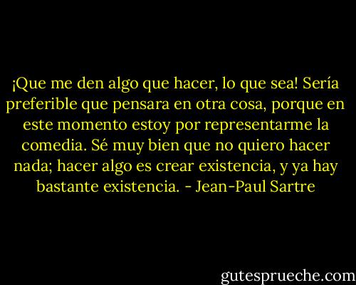 ¡Que me den algo que hacer, lo que sea! Sería preferible que pensara en otra cosa, porque en este momento estoy por representarme la comedia. Sé muy bien que no quiero hacer nada; hacer algo es crear existencia, y ya hay bastante existencia. - Jean-Paul Sartre