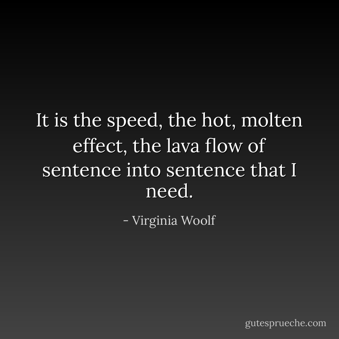 It is the speed, the hot, molten effect, the lava flow of sentence into sentence that I need. - Virginia Woolf