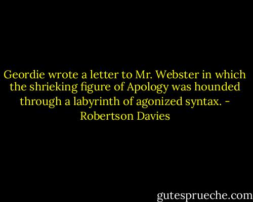 Geordie wrote a letter to Mr. Webster in which the shrieking figure of Apology was hounded through a labyrinth of agonized syntax. - Robertson Davies