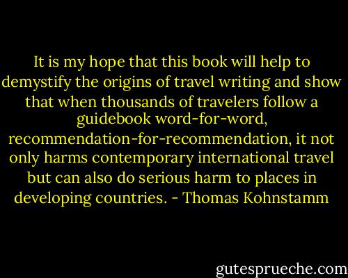 It is my hope that this book will help to demystify the origins of travel writing and show that when thousands of travelers follow a guidebook word-for-word, recommendation-for-recommendation, it not only harms contemporary international travel but can also do serious harm to places in developing countries. - Thomas Kohnstamm