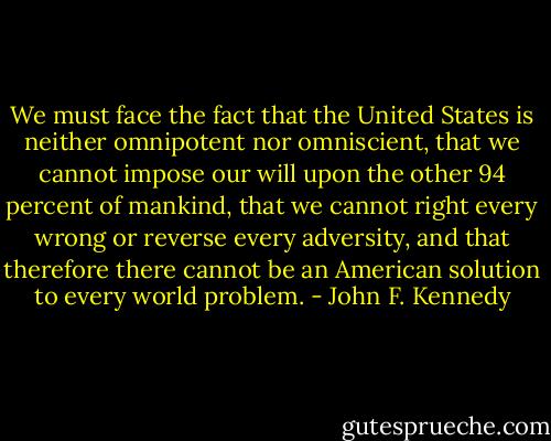 We must face the fact that the United States is neither omnipotent nor omniscient, that we cannot impose our will upon the other 94 percent of mankind, that we cannot right every wrong or reverse every adversity, and that therefore there cannot be an American solution to every world problem. - John F. Kennedy