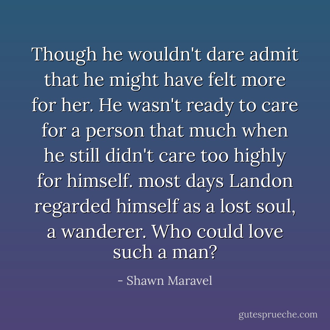 Though he wouldn't dare admit that he might have felt more for her. He wasn't ready to care for a person that much when he still didn't care too highly for himself. most days Landon regarded himself as a lost soul, a wanderer. Who could love such a man? - Shawn Maravel